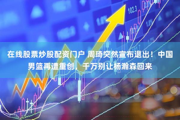 在线股票炒股配资门户 周琦突然宣布退出！中国男篮再遭重创，千万别让杨瀚森回来
