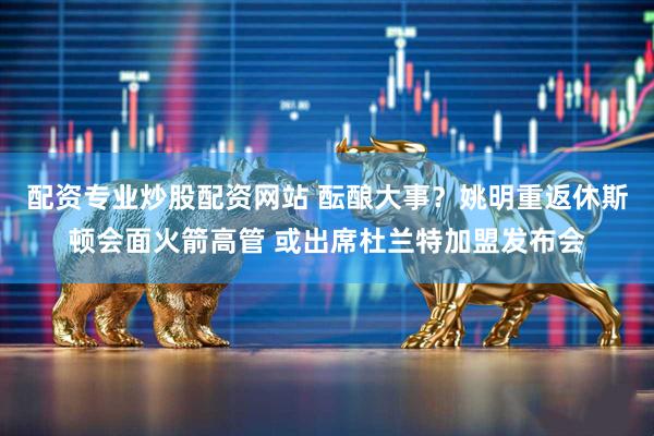 配资专业炒股配资网站 酝酿大事？姚明重返休斯顿会面火箭高管 或出席杜兰特加盟发布会