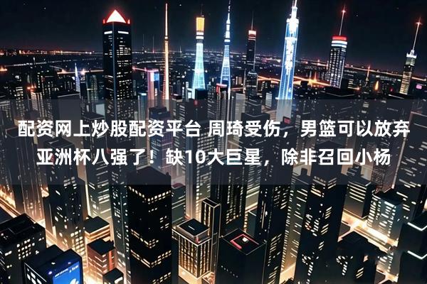 配资网上炒股配资平台 周琦受伤，男篮可以放弃亚洲杯八强了！缺10大巨星，除非召回小杨