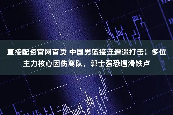 直接配资官网首页 中国男篮接连遭遇打击！多位主力核心因伤离队，郭士强恐遇滑铁卢