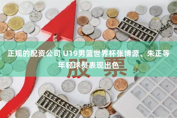 正规的配资公司 U19男篮世界杯张博源、朱正等年轻球员表现出色