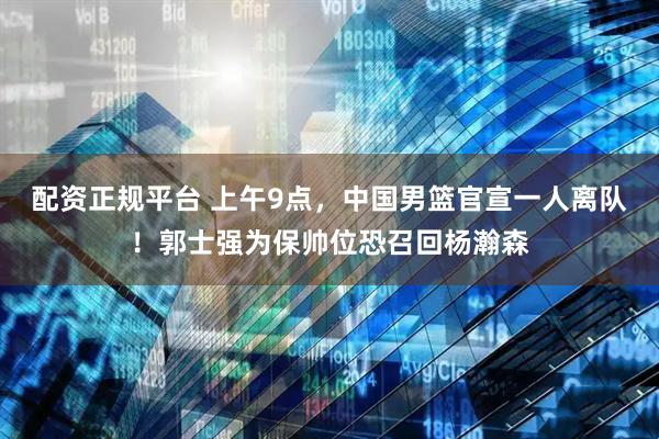 配资正规平台 上午9点，中国男篮官宣一人离队！郭士强为保帅位恐召回杨瀚森