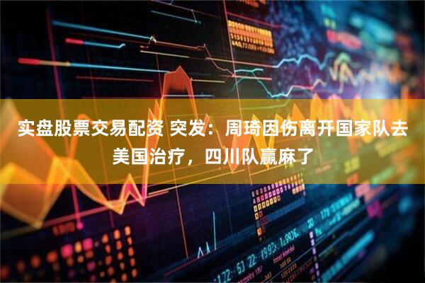 实盘股票交易配资 突发：周琦因伤离开国家队去美国治疗，四川队赢麻了