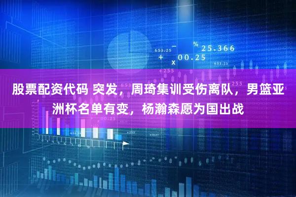 股票配资代码 突发，周琦集训受伤离队，男篮亚洲杯名单有变，杨瀚森愿为国出战