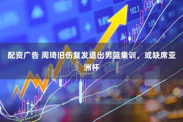 配资广告 周琦旧伤复发退出男篮集训，或缺席亚洲杯