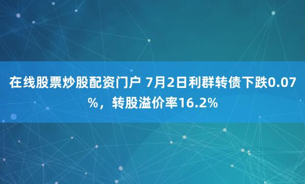 在线股票炒股配资门户 7月2日利群转债下跌0.07%，转股溢价率16.2%