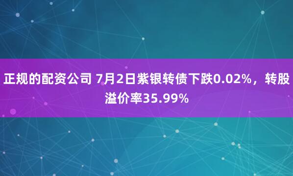 正规的配资公司 7月2日紫银转债下跌0.02%，转股溢价率35.99%
