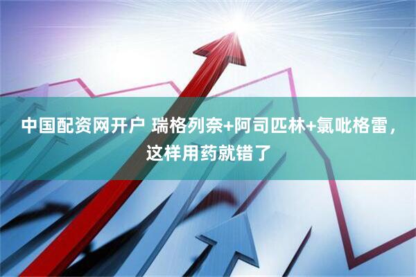 中国配资网开户 瑞格列奈+阿司匹林+氯吡格雷，这样用药就错了
