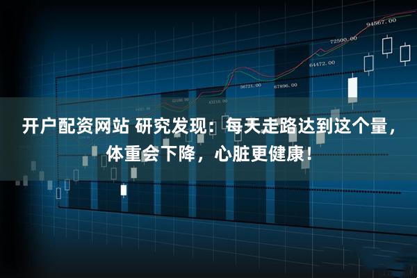 开户配资网站 研究发现：每天走路达到这个量，体重会下降，心脏更健康！