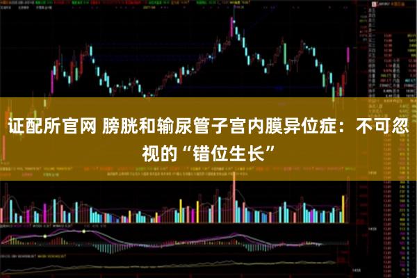 证配所官网 膀胱和输尿管子宫内膜异位症：不可忽视的“错位生长”