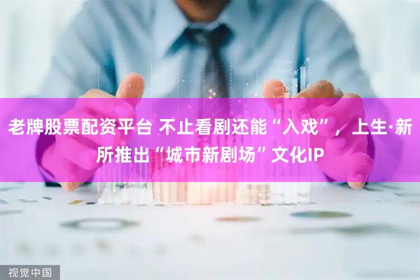 老牌股票配资平台 不止看剧还能“入戏”，上生·新所推出“城市新剧场”文化IP