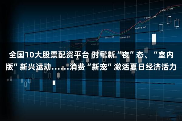 全国10大股票配资平台 时髦新“夜”态、“室内版”新兴运动……消费“新宠”激活夏日经济活力