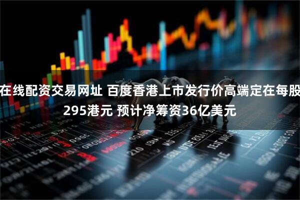在线配资交易网址 百度香港上市发行价高端定在每股295港元 预计净筹资36亿美元
