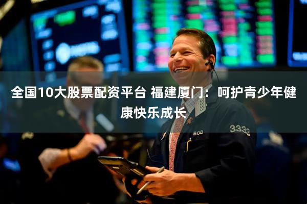全国10大股票配资平台 福建厦门：呵护青少年健康快乐成长