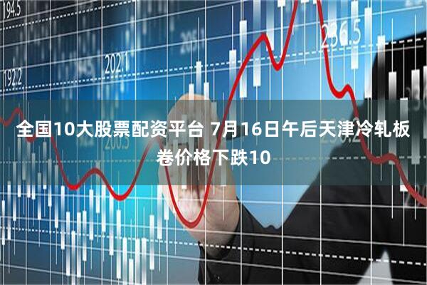 全国10大股票配资平台 7月16日午后天津冷轧板卷价格下跌10