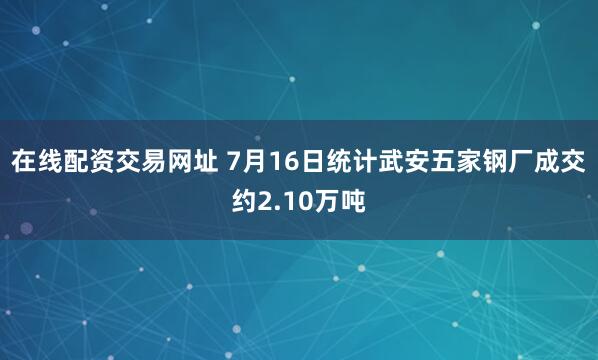 在线配资交易网址 7月16日统计武安五家钢厂成交约2.10万吨