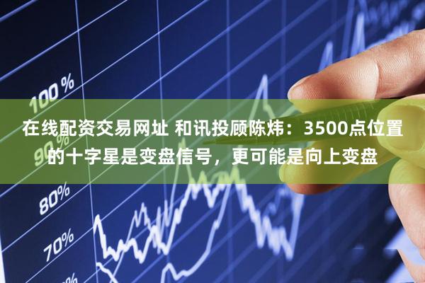 在线配资交易网址 和讯投顾陈炜：3500点位置的十字星是变盘信号，更可能是向上变盘