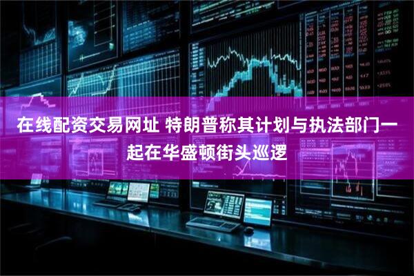在线配资交易网址 特朗普称其计划与执法部门一起在华盛顿街头巡逻