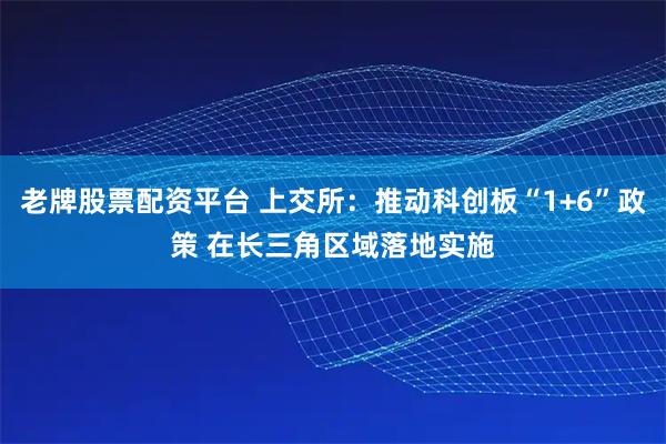 老牌股票配资平台 上交所：推动科创板“1+6”政策 在长三角区域落地实施