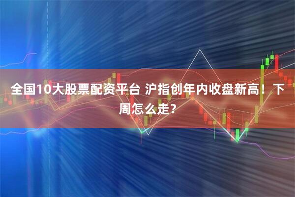 全国10大股票配资平台 沪指创年内收盘新高！下周怎么走？
