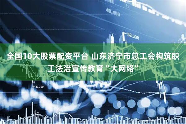 全国10大股票配资平台 山东济宁市总工会构筑职工法治宣传教育“大网络”