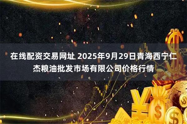 在线配资交易网址 2025年9月29日青海西宁仁杰粮油批发市场有限公司价格行情