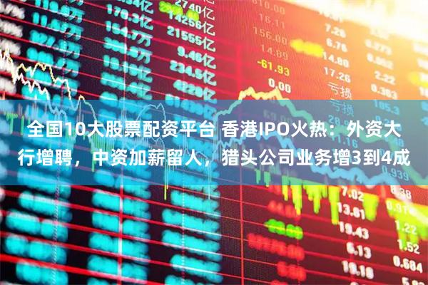 全国10大股票配资平台 香港IPO火热:外资大行增聘,中资加薪留人,猎头公司业务增3到4成