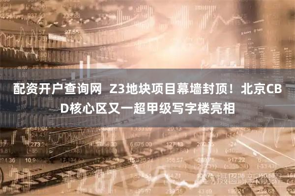 配资开户查询网  Z3地块项目幕墙封顶！北京CBD核心区又一超甲级写字楼亮相