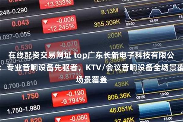 在线配资交易网址 top广东长新电子科技有限公司：专业音响设备先驱者，KTV/会议音响设备全场景覆盖