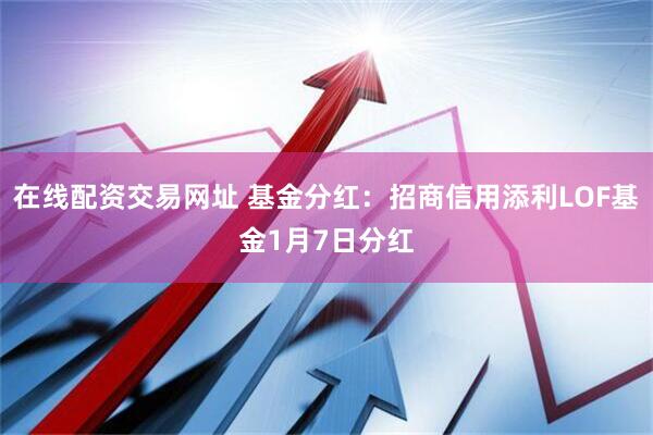 在线配资交易网址 基金分红:招商信用添利LOF基金1月7日分红
