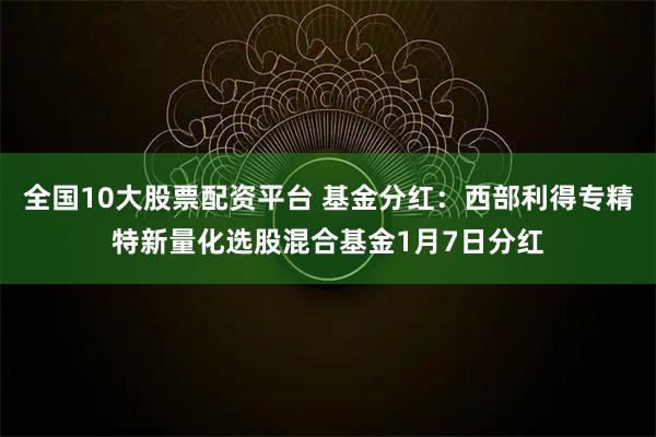 全国10大股票配资平台 基金分红：西部利得专精特新量化选股混合基金1月7日分红