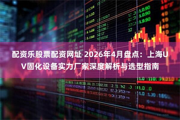 配资乐股票配资网址 2026年4月盘点：上海UV固化设备实力厂家深度解析与选型指南