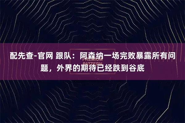 配先查-官网 跟队：阿森纳一场完败暴露所有问题，外界的期待已经跌到谷底