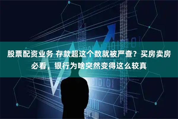 股票配资业务 存款超这个数就被严查？买房卖房必看，银行为啥突然变得这么较真