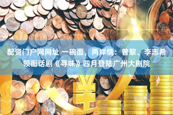 配资门户网网址 一碗面，两岸情：曾黎、李志希领衔话剧《寻味》四月登陆广州大剧院