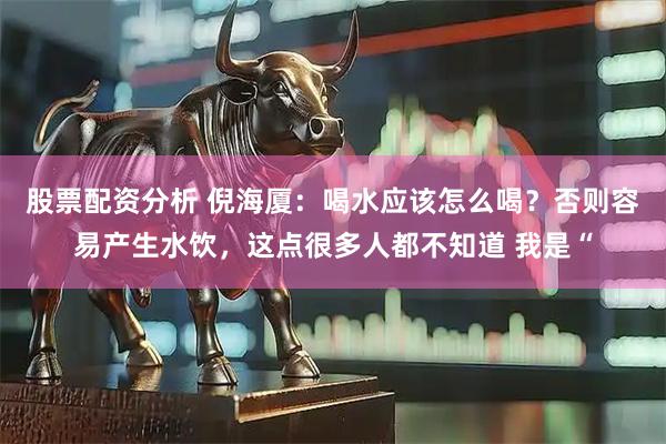 股票配资分析 倪海厦：喝水应该怎么喝？否则容易产生水饮，这点很多人都不知道 我是“