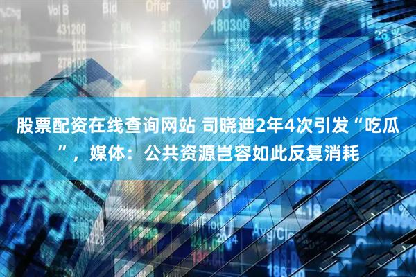 股票配资在线查询网站 司晓迪2年4次引发“吃瓜”，媒体：公共资源岂容如此反复消耗